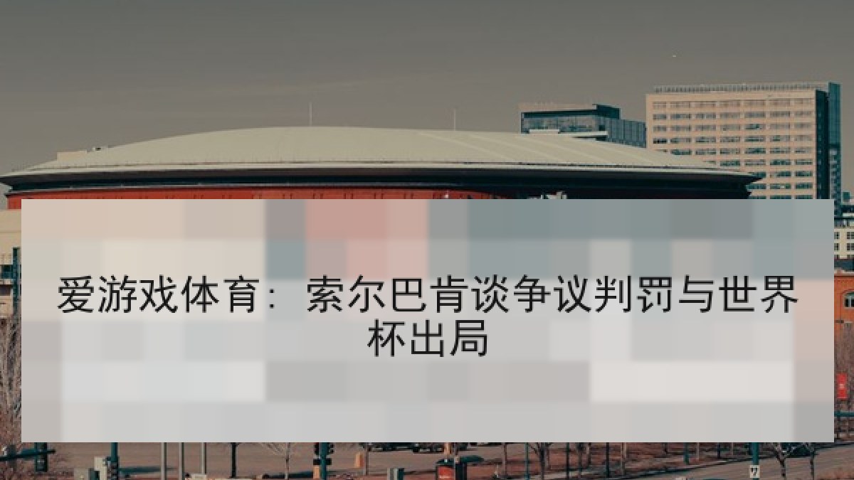 爱游戏体育: 索尔巴肯谈争议判罚与世界杯出局 爱游戏体育: 索尔巴肯谈争议判罚与世界杯出局