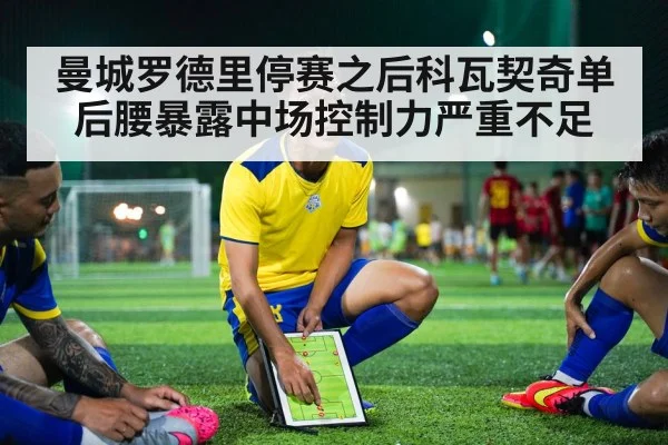 曼城罗德里停赛之后科瓦契奇单后腰暴露中场控制力严重不足